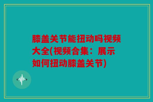 膝盖关节能扭动吗视频大全(视频合集：展示如何扭动膝盖关节)