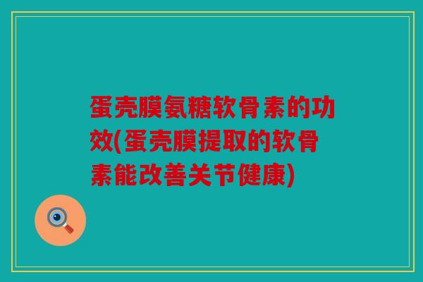 蛋壳膜氨糖软骨素的功效(蛋壳膜提取的软骨素能改善关节健康)