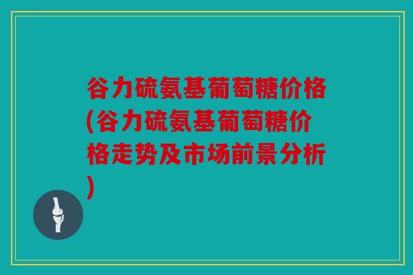 谷力硫氨基葡萄糖价格(谷力硫氨基葡萄糖价格走势及市场前景分析)