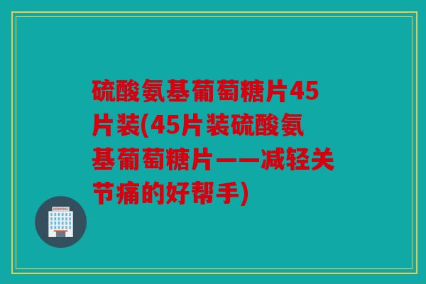 硫酸氨基葡萄糖片45片装(45片装硫酸氨基葡萄糖片——减轻关节痛的好帮手)