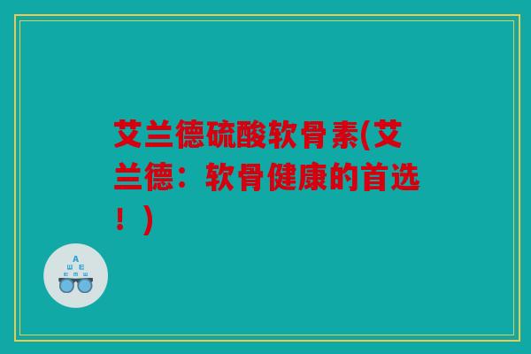 艾兰德硫酸软骨素(艾兰德:软骨健康的首选!) 艾兰德硫酸软骨素(艾兰德:软骨健康的首选!)