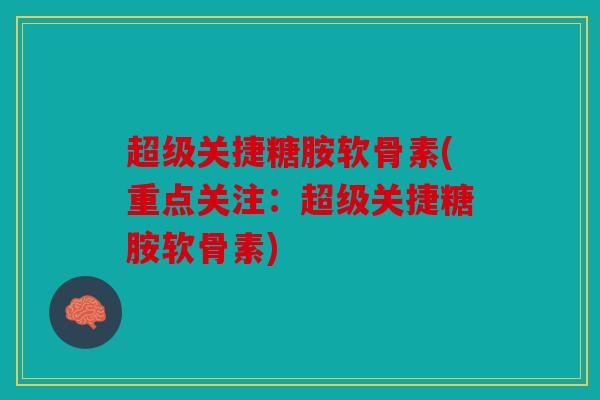 超级关捷糖胺软骨素(重点关注:超级关捷糖胺软骨素) 超级关捷糖胺软骨素(重点关注:超级关捷糖胺软骨素)