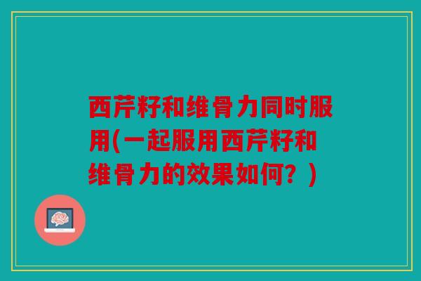 西芹籽和维骨力同时服用(一起服用西芹籽和维骨力的效果如何？)