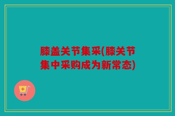 膝盖关节集采(膝关节集中采购成为新常态)