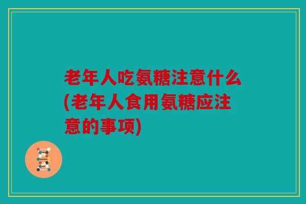 老年人吃氨糖注意什么(老年人食用氨糖应注意的事项)