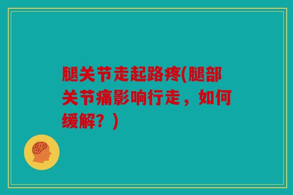 腿关节走起路疼(腿部关节痛影响行走，如何缓解？)