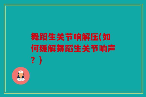舞蹈生关节响解压(如何缓解舞蹈生关节响声？)