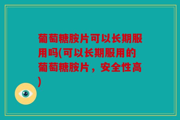 葡萄糖胺片可以长期服用吗(可以长期服用的葡萄糖胺片，安全性高)