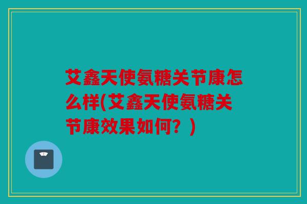 艾鑫天使氨糖关节康怎么样(艾鑫天使氨糖关节康效果如何?) 艾鑫天使氨糖关节康怎么样(艾鑫天使氨糖关节康效果如何?)
