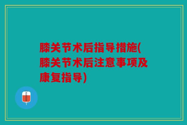 膝关节术后指导措施(膝关节术后注意事项及康复指导)