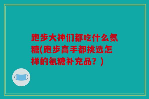 跑步大神们都吃什么氨糖(跑步高手都挑选怎样的氨糖补充品?) 跑步大神们都吃什么氨糖(跑步高手都挑选怎样的氨糖补充品?)