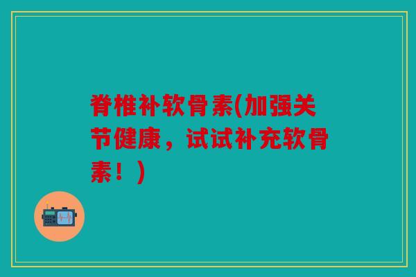 脊椎补软骨素(加强关节健康，试试补充软骨素！)