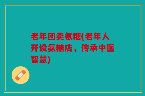 老年团卖氨糖(老年人开设氨糖店,传承中医智慧) 老年团卖氨糖(老年人开设氨糖店,传承中医智慧)