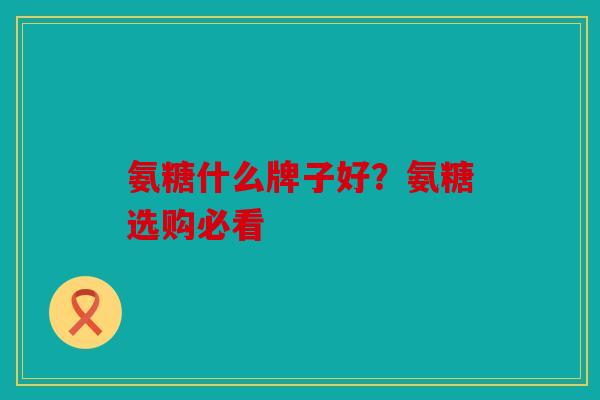 氨糖什么牌子好？氨糖选购必看