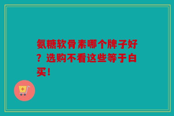 氨糖软骨素哪个牌子好？选购不看这些等于白买！
