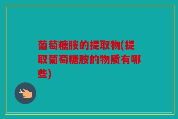 葡萄糖胺的提取物(提取葡萄糖胺的物质有哪些)