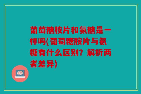 葡萄糖胺片和氨糖是一样吗(葡萄糖胺片与氨糖有什么区别?解析两者差异) 葡萄糖胺片和氨糖是一样吗(葡萄糖胺片与氨糖有什么区别?解析两者差异)