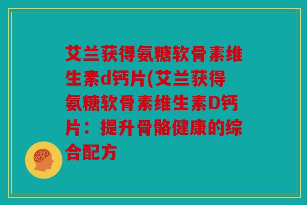 艾兰获得氨糖软骨素维生素d钙片(艾兰获得氨糖软骨素维生素D钙片:提升骨骼健康的综合配方 艾兰获得氨糖软骨素维生素d钙片(艾兰获得氨糖软骨素维生素D钙片:提升骨骼健康的综合配方