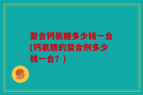 螯合钙氨糖多少钱一合(钙氨糖的螯合剂多少钱一合?) 螯合钙氨糖多少钱一合(钙氨糖的螯合剂多少钱一合?)