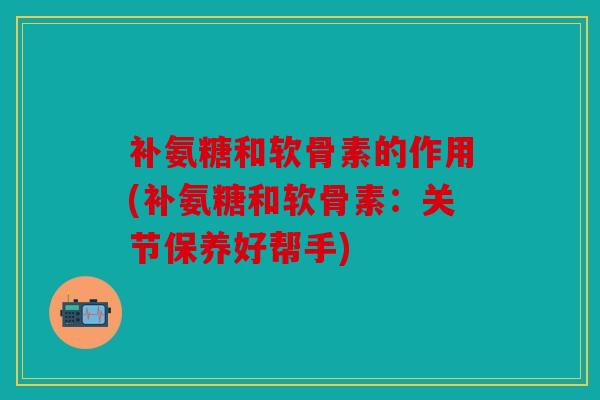 补氨糖和软骨素的作用(补氨糖和软骨素：关节保养好帮手)