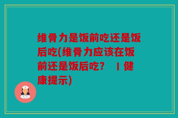 维骨力是饭前吃还是饭后吃(维骨力应该在饭前还是饭后吃？ 丨健康提示)
