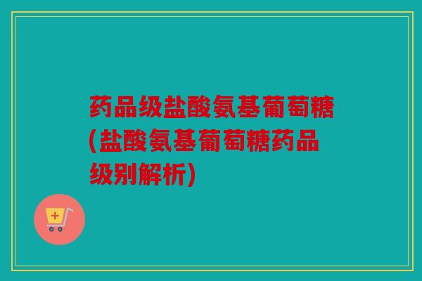 药品级盐酸氨基葡萄糖(盐酸氨基葡萄糖药品级别解析) 药品级盐酸氨基葡萄糖(盐酸氨基葡萄糖药品级别解析)