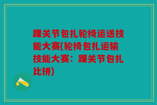 踝关节包扎轮椅运送技能大赛(轮椅包扎运输技能大赛：踝关节包扎比拼)