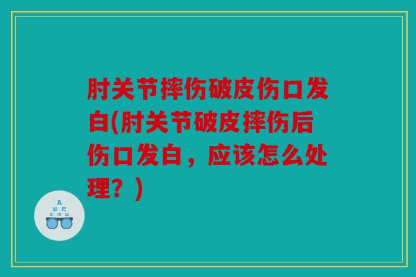 肘关节摔伤破皮伤口发白(肘关节破皮摔伤后伤口发白，应该怎么处理？)
