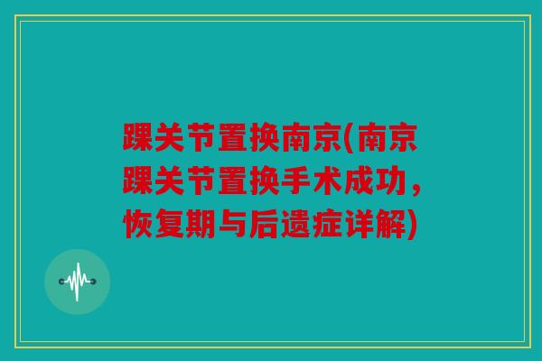 踝关节置换南京(南京踝关节置换手术成功,恢复期与后遗症详解) 踝关节置换南京(南京踝关节置换手术成功,恢复期与后遗症详解)