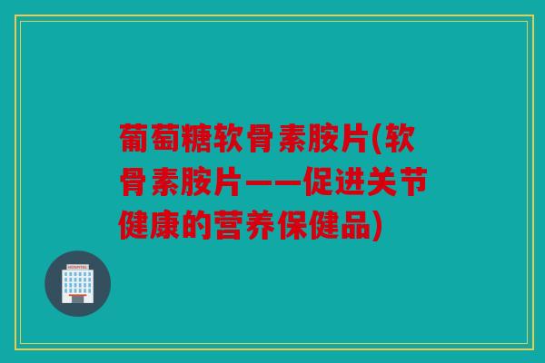 葡萄糖软骨素胺片(软骨素胺片——促进关节健康的营养保健品)