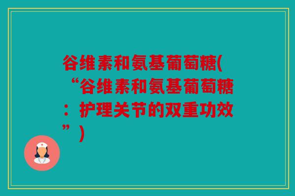 谷维素和氨基葡萄糖(“谷维素和氨基葡萄糖：护理关节的双重功效”)