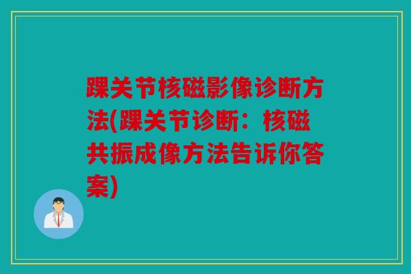 踝关节核磁影像诊断方法(踝关节诊断：核磁共振成像方法告诉你答案)