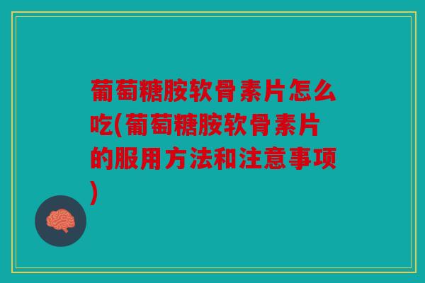 葡萄糖胺软骨素片怎么吃(葡萄糖胺软骨素片的服用方法和注意事项)