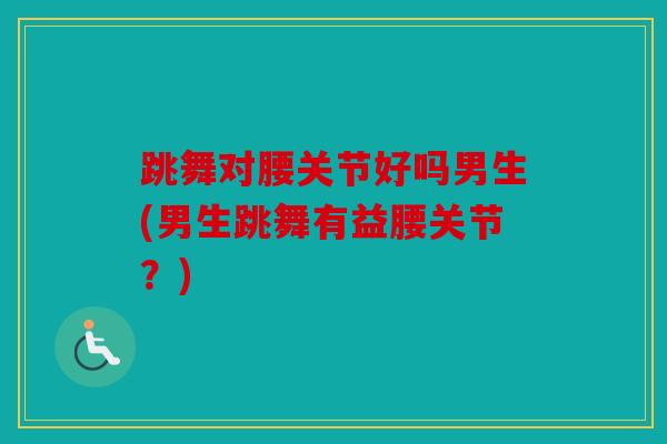 跳舞对腰关节好吗男生(男生跳舞有益腰关节?) 跳舞对腰关节好吗男生(男生跳舞有益腰关节?)