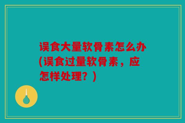 误食大量软骨素怎么办(误食过量软骨素,应怎样处理?) 误食大量软骨素怎么办(误食过量软骨素,应怎样处理?)