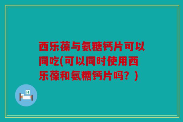 西乐葆与氨糖钙片可以同吃(可以同时使用西乐葆和氨糖钙片吗?) 西乐葆与氨糖钙片可以同吃(可以同时使用西乐葆和氨糖钙片吗?)
