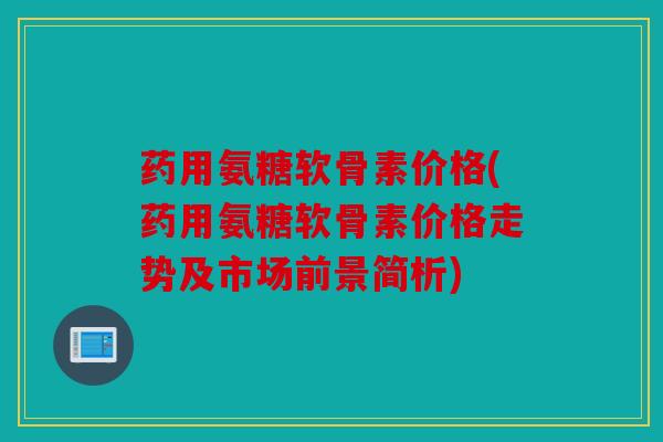 药用氨糖软骨素价格(药用氨糖软骨素价格走势及市场前景简析)