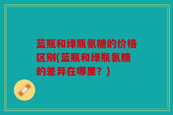 蓝瓶和绿瓶氨糖的价格区别(蓝瓶和绿瓶氨糖的差异在哪里?) 蓝瓶和绿瓶氨糖的价格区别(蓝瓶和绿瓶氨糖的差异在哪里?)