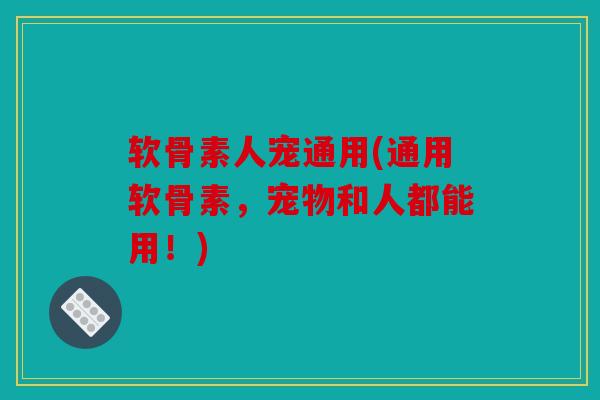 软骨素人宠通用(通用软骨素，宠物和人都能用！)