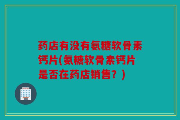 药店有没有氨糖软骨素钙片(氨糖软骨素钙片是否在药店销售?) 药店有没有氨糖软骨素钙片(氨糖软骨素钙片是否在药店销售?)