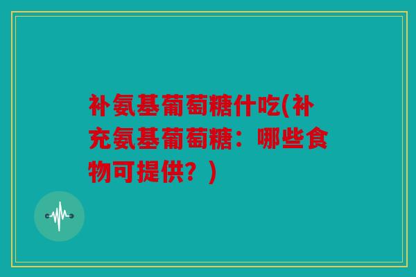 补氨基葡萄糖什吃(补充氨基葡萄糖：哪些食物可提供？)