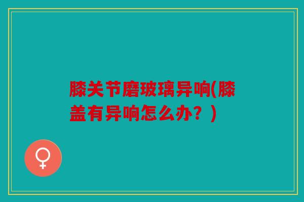 膝关节磨玻璃异响(膝盖有异响怎么办?) 膝关节磨玻璃异响(膝盖有异响怎么办?)