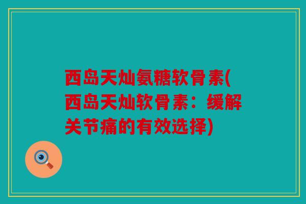西岛天灿氨糖软骨素(西岛天灿软骨素:缓解关节痛的有效选择) 西岛天灿氨糖软骨素(西岛天灿软骨素:缓解关节痛的有效选择)