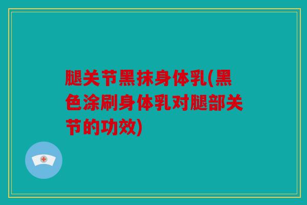 腿关节黑抹身体乳(黑色涂刷身体乳对腿部关节的功效)