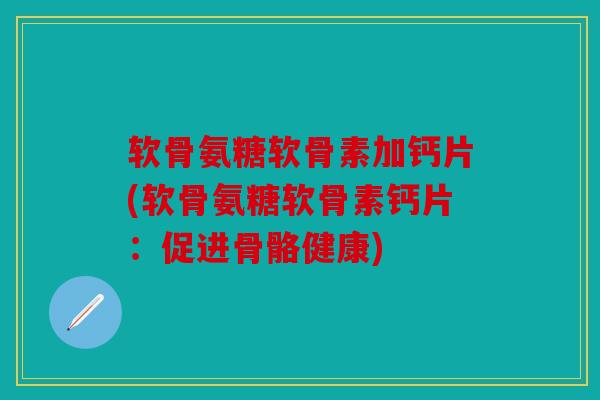 软骨氨糖软骨素加钙片(软骨氨糖软骨素钙片：促进骨骼健康)