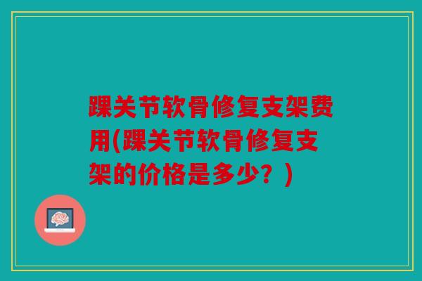 踝关节软骨修复支架费用(踝关节软骨修复支架的价格是多少?) 踝关节软骨修复支架费用(踝关节软骨修复支架的价格是多少?)