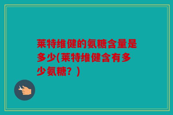 莱特维健的氨糖含量是多少(莱特维健含有多少氨糖?) 莱特维健的氨糖含量是多少(莱特维健含有多少氨糖?)