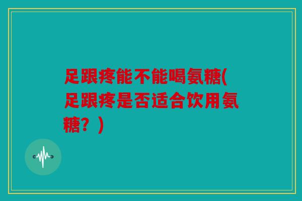 足跟疼能不能喝氨糖(足跟疼是否适合饮用氨糖？)