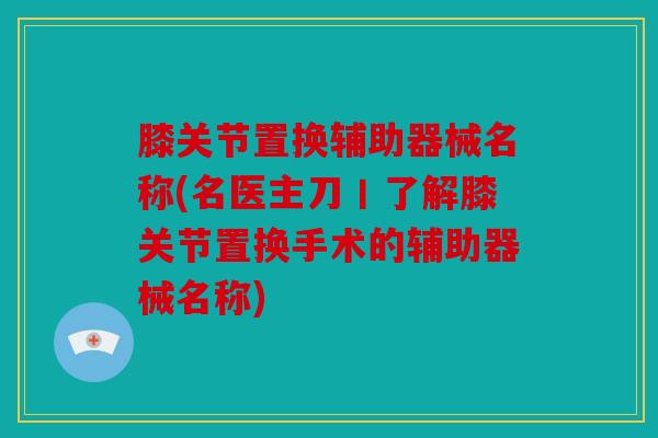 膝关节置换辅助器械名称(名医主刀丨了解膝关节置换手术的辅助器械名称) 膝关节置换辅助器械名称(名医主刀丨了解膝关节置换手术的辅助器械名称)