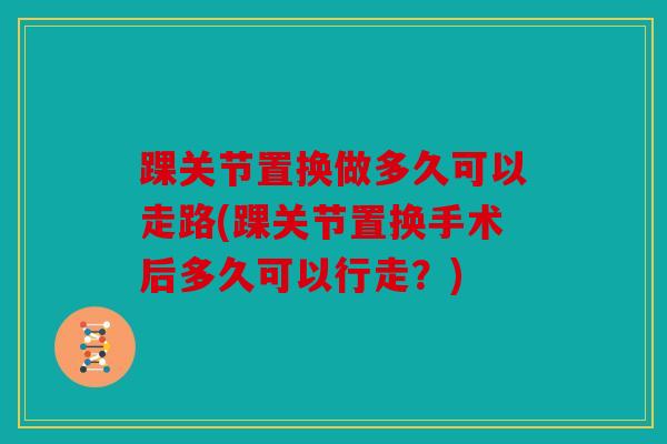 踝关节置换做多久可以走路(踝关节置换手术后多久可以行走？)